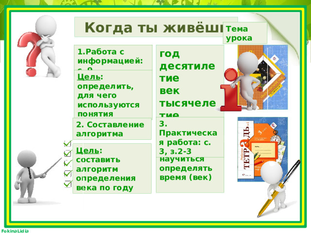 Когда ты живёшь Тема урока год 1.Работа с информацией: с. 9. десятилетие век тысячелетие эра Цель : определить, для чего используются понятия 3. Практическая работа: с. 3, з.2-3 2. Составление алгоритма Цель : научиться определять время (век)  Цель : составить алгоритм определения века по году 