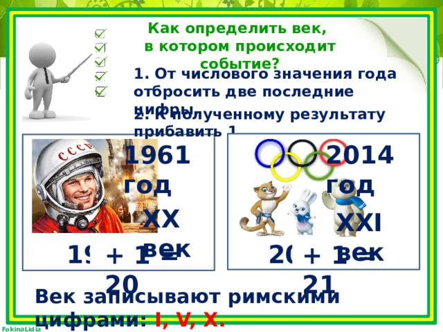 Как определить век, в котором происходит событие? 1. От числового значения года отбросить две последние цифры. 2. К полученному результату прибавить 1. 2014 год 1961 год XX век XXI век 2014 1961 + 1 = 21 + 1 = 20 Век записывают римскими цифрами: I, V, X. 