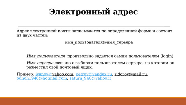 Электронный адрес Адрес электронной почты записывается по определенной форме и состоит из двух частей:  имя_пользователя@имя_сервера Имя_пользователя произвольно  задается самим пользователем (login) Имя_сервера связано с выбором пользователем сервера, на котором он разместил свой почтовый ящик. Пример: ivanov @ yahoo.com , petrov@yandex.ru , sidorov@mail.ru , odnoh1946@hotmail.com , saturn_948@yahoo.it 