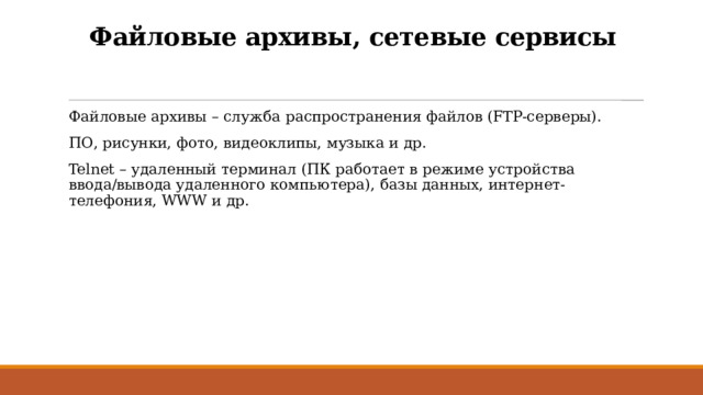 Файловые архивы, сетевые сервисы Файловые архивы – служба распространения файлов (FTP-серверы). ПО, рисунки, фото, видеоклипы, музыка и др. Telnet – удаленный терминал (ПК работает в режиме устройства ввода/вывода удаленного компьютера), базы данных, интернет-телефония, WWW и др. 