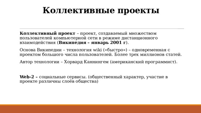Коллективные проекты Коллективный проект – проект, создаваемый множеством пользователей компьютерной сети в режиме дистанционного взаимодействия ( Википедия – январь 2001 г ). Основа Википедии – технология wiki («быстро») – одновременная с проектом большого числа пользователей. Более трех миллионов статей. Автор технологии – Хорвард Каннингем (американский программист). Web-2 – социальные сервисы. (общественный характер, участие в проекте различны слоёв общества) 
