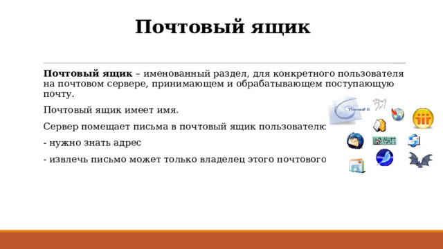 Почтовый ящик Почтовый ящик – именованный раздел, для конкретного пользователя на почтовом сервере, принимающем и обрабатывающем поступающую почту. Почтовый ящик имеет имя. Сервер помещает письма в почтовый ящик пользователю. - нужно знать адрес - извлечь письмо может только владелец этого почтового ящика 