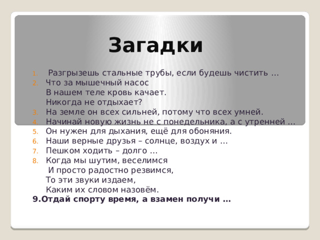 Загадки  Разгрызешь стальные трубы, если будешь чистить … Что за мышечный насос  В нашем теле кровь качает.  Никогда не отдыхает? На земле он всех сильней, потому что всех умней. Начинай новую жизнь не с понедельника, а с утренней … Он нужен для дыхания, ещё для обоняния. Наши верные друзья – солнце, воздух и … Пешком ходить – долго … Когда мы шутим, веселимся  И просто радостно резвимся,  То эти звуки издаем,  Каким их словом назовём. 9.Отдай спорту время, а взамен получи … 