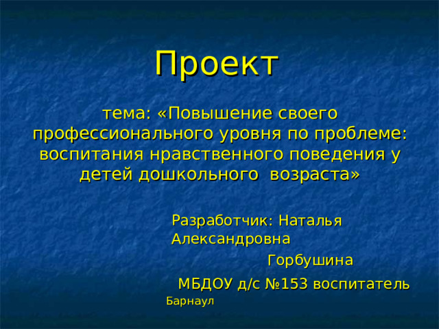  Проект    тема: «Повышение своего профессионального уровня по проблеме: воспитания нравственного поведения у детей дошкольного возраста»  Разработчик: Наталья Александровна  Горбушина  МБДОУ д/с №153 воспитатель   Барнаул 