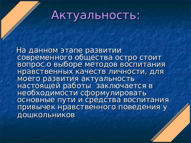 Актуальность:  На данном этапе развитии современного общества остро стоит вопрос о выборе методов воспитания нравственных качеств личности, для моего развития актуальность настоящей работы заключается в необходимости сформулировать основные пути и средства воспитания привычек нравственного поведения у дошкольников  