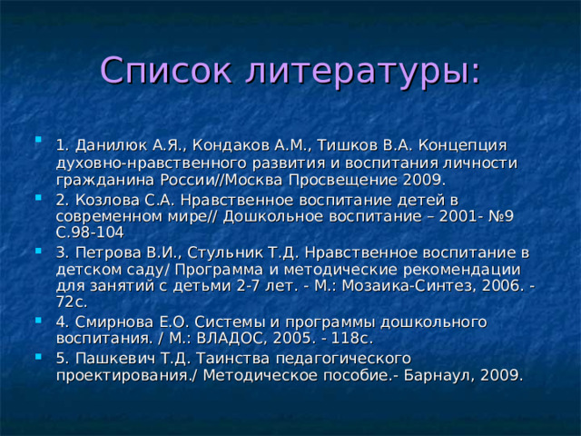 Список литературы: 1. Данилюк А.Я., Кондаков А.М., Тишков В.А. Концепция  духовно-нравственного развития и воспитания личности гражданина России//Москва Просвещение 2009. 2. Козлова С.А. Нравственное воспитание детей в современном мире// Дошкольное воспитание – 2001- №9 С.98-104 3. Петрова В.И., Стульник Т.Д. Нравственное воспитание в детском саду/ Программа и методические рекомендации для занятий с детьми 2-7 лет. - М.: Мозаика-Синтез, 2006. - 72с. 4. Смирнова Е.О. Системы и программы дошкольного воспитания. / М.: ВЛАДОС, 2005. - 118с. 5. Пашкевич Т.Д. Таинства педагогического проектирования./ Методическое пособие.- Барнаул, 2009. 