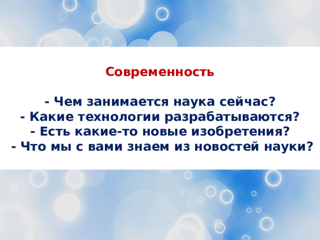  Современность  - Чем занимается наука сейчас? - Какие технологии разрабатываются? - Есть какие-то новые изобретения?  - Что мы с вами знаем из новостей науки?  