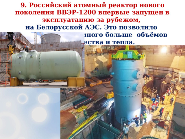 9.  Российский атомный реактор нового поколения ВВЭР-1200 впервые запущен в эксплуатацию за рубежом, на Белорусской АЭС. Это позволило вырабатывать намного больше объёмов электричества и тепла. 