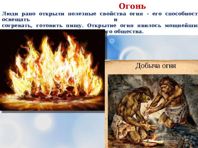  Огонь Люди рано открыли полезные свойства огня - его способности освещать и  согревать, готовить пищу. Открытие огня явилось мощнейшим толчком для развития человеческого общества. 