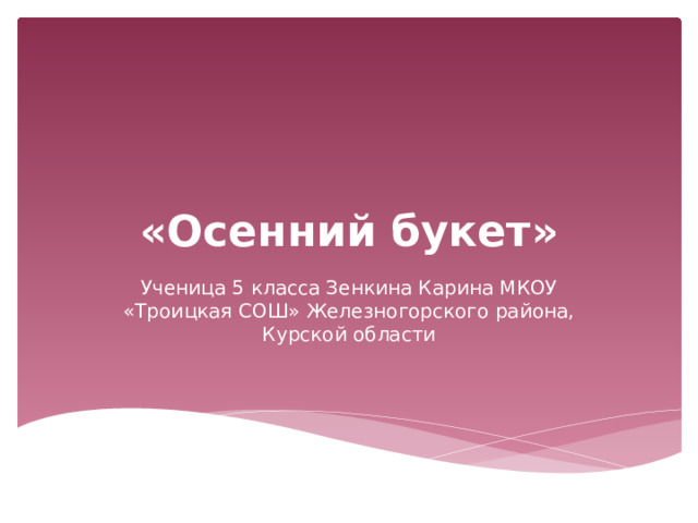 «Осенний букет» Ученица 5 класса Зенкина Карина МКОУ «Троицкая СОШ» Железногорского района, Курской области