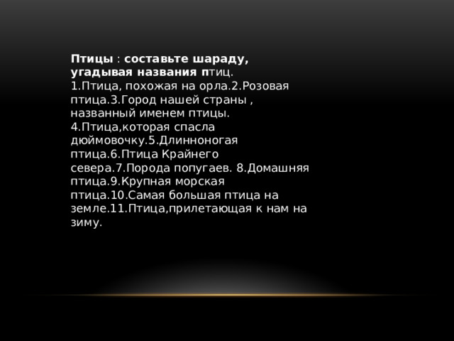 Птицы : составьте шараду, угадывая названия п тиц. 1.Птица, похожая на орла.2.Розовая птица.3.Город нашей страны , названный именем птицы. 4.Птица,которая спасла дюймовочку.5.Длинноногая птица.6.Птица Крайнего севера.7.Порода попугаев. 8.Домашняя птица.9.Крупная морская птица.10.Самая большая птица на земле.11.Птица,прилетающая к нам на зиму. 