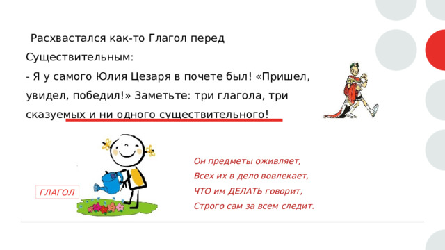  Расхвастался как-то Глагол перед Существительным:  - Я у самого Юлия Цезаря в почете был! «Пришел, увидел, победил!» Заметьте: три глагола, три сказуемых и ни одного существительного!   Он предметы оживляет,  Всех их в дело вовлекает,  ЧТО им ДЕЛАТЬ говорит,  Строго сам за всем следит. ГЛАГОЛ 