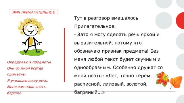  ИМЯ ПРИЛАГАТЕЛЬНОЕ Тут в разговор вмешалось Прилагательное:  - Зато я могу сделать речь яркой и выразительной, потому что обозначаю признак предмета! Без меня любой текст будет скучным и однообразным. Особенно дружат со мной поэты: «Лес, точно терем расписной, лиловый, золотой, багряный...»   Определяю я предметы. Они со мной всегда приметны. Я украшаю вашу речь. Меня вам надо знать, беречь! 