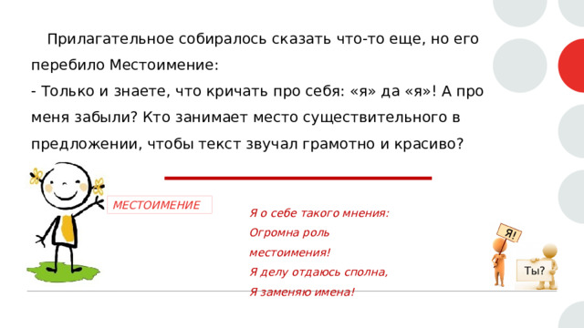 Я!  Прилагательное собиралось сказать что-то еще, но его перебило Местоимение:  - Только и знаете, что кричать про себя: «я» да «я»! А про меня забыли? Кто занимает место существительного в предложении, чтобы текст звучал грамотно и красиво? МЕСТОИМЕНИЕ Я о себе такого мнения:  Огромна роль местоимения!  Я делу отдаюсь сполна,  Я заменяю имена! Ты? 