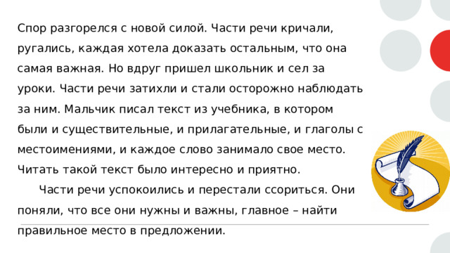 Спор разгорелся с новой силой. Части речи кричали, ругались, каждая хотела доказать остальным, что она самая важная. Но вдруг пришел школьник и сел за уроки. Части речи затихли и стали осторожно наблюдать за ним. Мальчик писал текст из учебника, в котором были и существительные, и прилагательные, и глаголы с местоимениями, и каждое слово занимало свое место. Читать такой текст было интересно и приятно.  Части речи успокоились и перестали ссориться. Они поняли, что все они нужны и важны, главное – найти правильное место в предложении. 