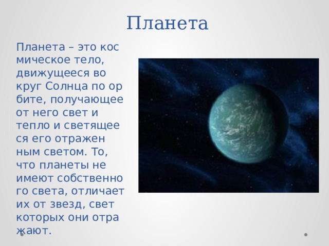 Планета  Пла­не­та – это кос­ми­че­ское тело, дви­жу­ще­е­ся во­круг Солн­ца по ор­би­те, по­лу­ча­ю­щее от него свет и тепло и све­тя­ще­е­ся его от­ра­жен­ным све­том. То, что пла­не­ты не имеют соб­ствен­но­го света, от­ли­ча­ет их от звезд, свет ко­то­рых они от­ра­жа­ют. 
