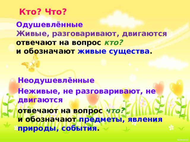 Кто? Что? Одушевлённые  Живые, разговаривают, двигаются отвечают на вопрос кто?   и обозначают живые существа .     Неодушевлённые Неживые, не разговаривают, не двигаются отвечают на вопрос что?   и обозначают предметы, явления природы, события . 
