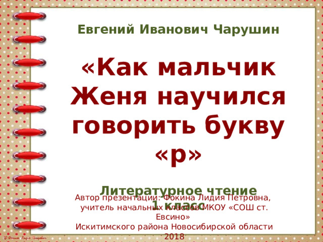 Евгений Иванович Чарушин  «Как мальчик Женя научился говорить букву «р»  Литературное чтение 1 класс Автор презентации: Фокина Лидия Петровна, учитель начальных классов МКОУ «СОШ ст. Евсино» Искитимского района Новосибирской области 2018 