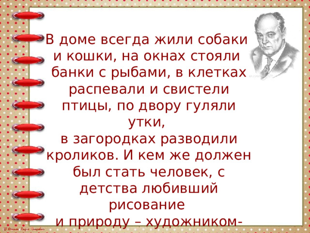 В доме всегда жили собаки и кошки, на окнах стояли банки с рыбами, в клетках распевали и свистели птицы, по двору гуляли утки, в загородках разводили кроликов. И кем же должен был стать человек, с детства любивший рисование и природу – художником-анималистом. 