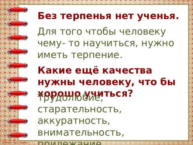 Без терпенья нет ученья. Для того чтобы человеку чему- то научиться, нужно иметь терпение. Какие ещё качества нужны человеку, что бы хорошо учиться? Трудолюбие, старательность, аккуратность, внимательность, прилежание. 