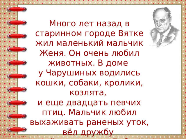 Много лет назад в старинном городе Вятке жил маленький мальчик Женя. Он очень любил животных. В доме у Чарушиных водились кошки, собаки, кролики, козлята, и еще двадцать певчих птиц. Мальчик любил выхаживать раненых уток, вёл дружбу с трёхногим псом Бобкой. 
