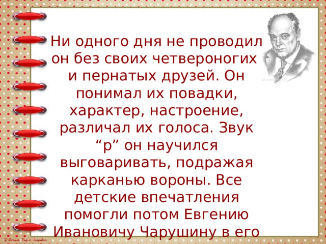 Ни одного дня не проводил он без своих четвероногих и пернатых друзей. Он понимал их повадки, характер, настроение, различал их голоса. Звук “р” он научился выговаривать, подражая карканью вороны. Все детские впечатления помогли потом Евгению Ивановичу Чарушину в его творчестве. 