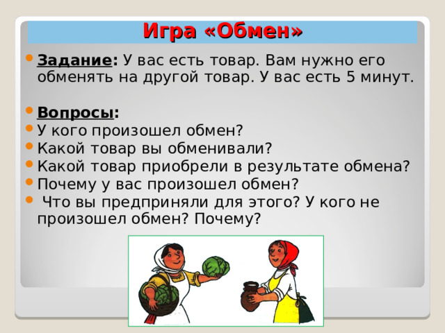 Игра «Обмен» Задание : У вас есть товар. Вам нужно его обменять на другой товар. У вас есть 5 минут. Вопросы :  У кого произошел обмен? Какой товар вы обменивали? Какой товар приобрели в результате обмена? Почему у вас произошел обмен?  Что вы предприняли для этого? У кого не произошел обмен? Почему?  