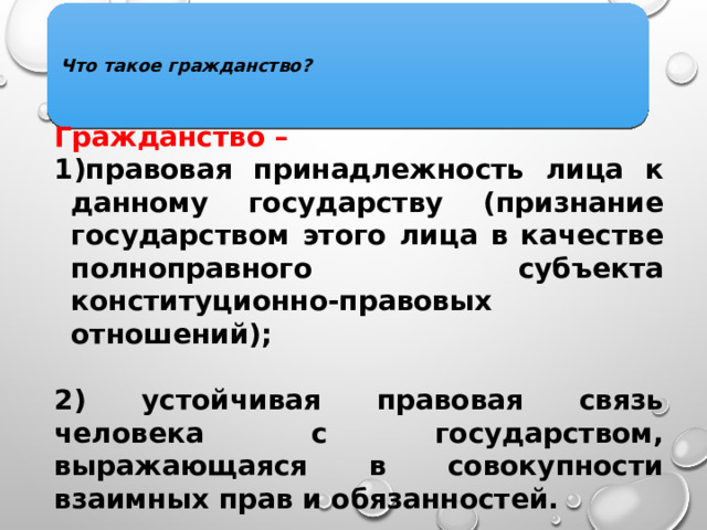 Что такое гражданство? Гражданство  –  правовая принадлежность лица к данному государству (признание государством этого лица в качестве полноправного субъекта конституционно-правовых отношений);  2) устойчивая правовая связь человека с государством, выражающаяся в совокупности взаимных прав и обязанностей. 