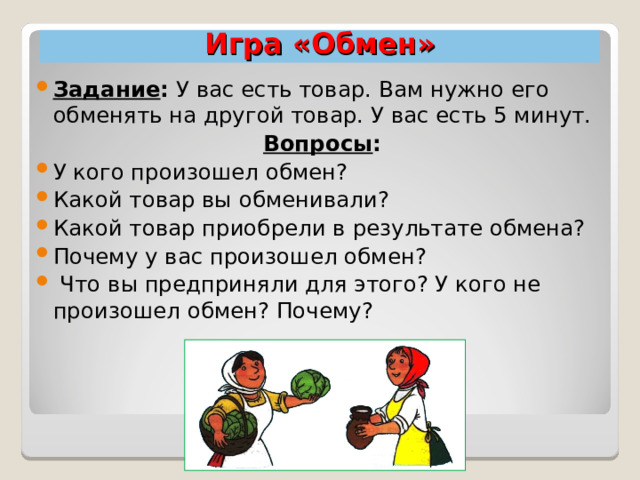 Игра «Обмен» Задание : У вас есть товар. Вам нужно его обменять на другой товар. У вас есть 5 минут. Вопросы :  У кого произошел обмен? Какой товар вы обменивали? Какой товар приобрели в результате обмена? Почему у вас произошел обмен?  Что вы предприняли для этого? У кого не произошел обмен? Почему?  