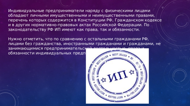 Индивидуальные предприниматели наряду с физическими лицами обладают личными имущественными и неимущественными правами, перечень которых содержится в Конституции РФ, Гражданском кодексе и в других нормативно-правовых актах Российской Федерации. По законодательству РФ ИП имеют как права, так и обязанности. Нужно отметить, что по сравнению с остальными гражданами РФ, лицами без гражданства, иностранными гражданами и гражданами, не занимающимися предпринимательской деятельностью, права и обязанности индивидуальных предпринимателей гораздо шире. 