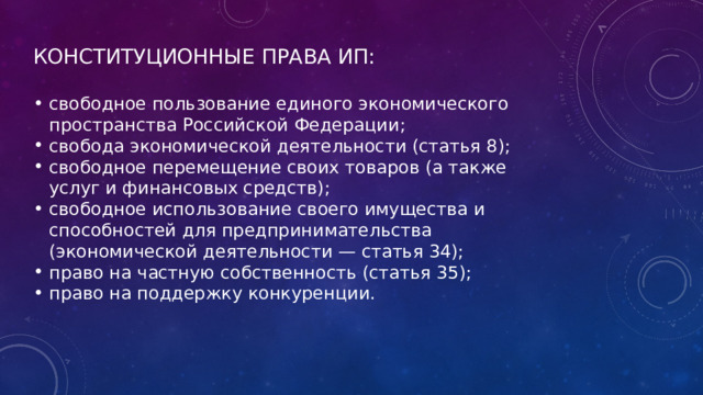 КОНСТИТУЦИОННЫЕ ПРАВА ИП: свободное пользование единого экономического пространства Российской Федерации; свобода экономической деятельности (статья 8); свободное перемещение своих товаров (а также услуг и финансовых средств); свободное использование своего имущества и способностей для предпринимательства (экономической деятельности — статья 34); право на частную собственность (статья 35); право на поддержку конкуренции. 