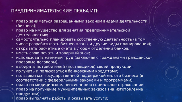 ПРЕДПРИНИМАТЕЛЬСКИЕ ПРАВА ИП: право заниматься разрешенными законом видами деятельности (бизнеса); право на имущество для занятия предпринимательской деятельностью; самостоятельно планировать собственную деятельность (в том числе разрабатывать бизнес-планы и другие виды планирования); открывать расчетные счета в любом отделении банков; иметь свою печать и товарный знак; использовать наемный труд (заключая с гражданами гражданско-правовые договоры); выбирать потребителей (поставщиков) своей продукции; получать и пользоваться банковскими кредитами; пользоваться государственной поддержкой малого бизнеса (в соответствии с федеральными законами и программами); право на медицинское, пенсионное и социальное страхование; право на получение муниципальных заказов (на изготовление продукции); право выполнять работы и оказывать услуги; защищать свои интересы и права от неправомерных действий со стороны должностных лиц и государственной власти. 