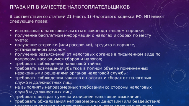 ПРАВА ИП В КАЧЕСТВЕ НАЛОГОПЛАТЕЛЬЩИКОВ В соответствии со статьей 21 (часть 1) Налогового кодекса РФ, ИП имеют следующие права: использовать налоговые льготы в законодательном порядке; получение бесплатной информации о налогах и сборах по месту учета; получение отсрочки (или рассрочки), кредита в порядке, установленном законом; получение разъяснений от налоговых органов в письменном виде по вопросам, касающимся сборов и налогов; требовать соблюдения налоговой тайны; требовать возмещения убытков в полном объеме причиненных незаконными решениями органов налоговой службы; требовать соблюдения законов о налогах и сборах от налоговых служб и должностных лиц; не выполнять неправомерных требований со стороны налоговых служб и должностных лиц; требовать возврат сумм за излишнее налоговое взыскание; требовать обжалования неправомерных действий (или бездействия) налоговых органов и должностных лиц в установленном законом порядке. 