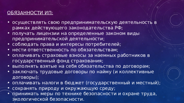 ОБЯЗАННОСТИ ИП: осуществлять свою предпринимательскую деятельность в рамках действующего законодательства РФ; получать лицензии на определенные законом виды предпринимательской деятельности; соблюдать права и интересы потребителей; нести ответственность по обязательствам; оплачивать страховые взносы за наемных работников в государственный фонд страхования; выполнять взятые на себя обязательства по договорам; заключать трудовые договоры по найму (и коллективные договоры); оплачивать налоги в бюджет (государственный и местный); сохранять природу и окружающую среду; принимать меры по технике безопасности и охране труда, экологической безопасности. 