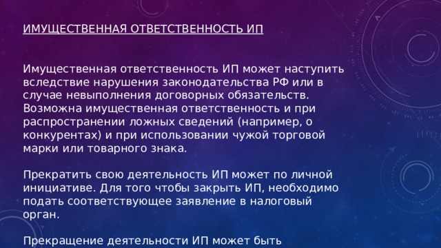 ИМУЩЕСТВЕННАЯ ОТВЕТСТВЕННОСТЬ ИП   Имущественная ответственность ИП может наступить вследствие нарушения законодательства РФ или в случае невыполнения договорных обязательств. Возможна имущественная ответственность и при распространении ложных сведений (например, о конкурентах) и при использовании чужой торговой марки или товарного знака. Прекратить свою деятельность ИП может по личной инициативе. Для того чтобы закрыть ИП, необходимо подать соответствующее заявление в налоговый орган. Прекращение деятельности ИП может быть осуществлено в судебном порядке или при нарушении законодательства (например, по причине отсутствия лицензии). 