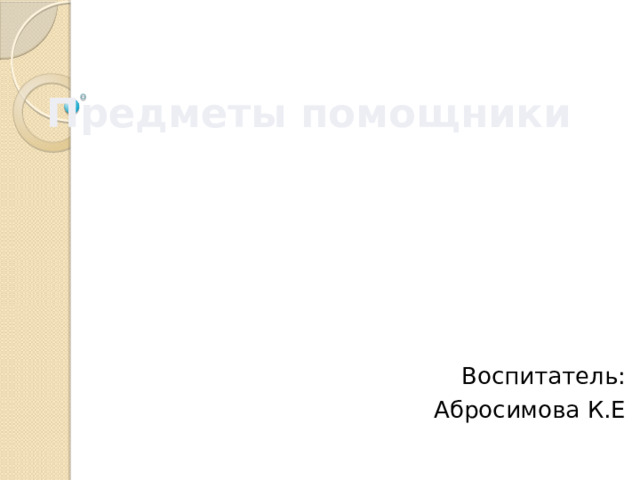 Предметы помощники Воспитатель: Абросимова К.Е 