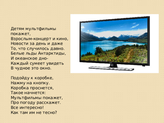 Детям мультфильмы покажет,  Взрослым-концерт и кино,  Новости за день и даже  То, что случилось давно.  Белые льды Антарктиды,  И океанское дно-  Каждый сумеет увидеть  В чудное это окно.   Подойду к коробке,  Нажму на кнопку.  Коробка проснется,  Такое начнется:  Мультфильмы покажет,  Про погоду расскажет.  Все интересно!  Как там им не тесно? 