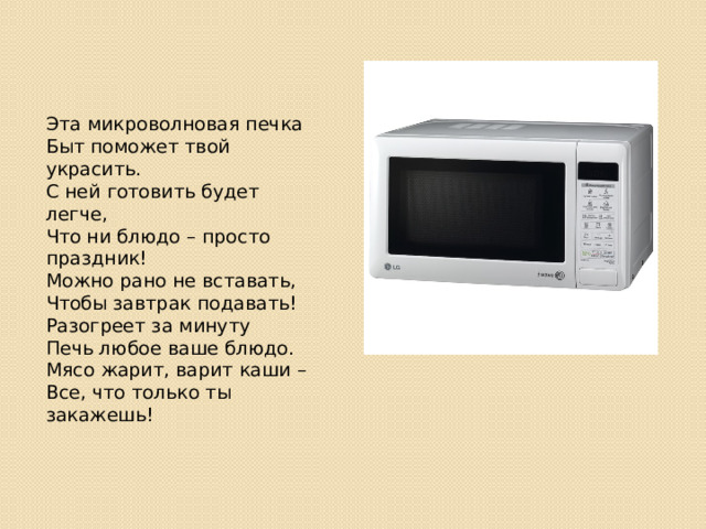 Эта микроволновая печка  Быт поможет твой украсить.  С ней готовить будет легче,  Что ни блюдо – просто праздник!  Можно рано не вставать,  Чтобы завтрак подавать!  Разогреет за минуту  Печь любое ваше блюдо.  Мясо жарит, варит каши –  Все, что только ты закажешь! 