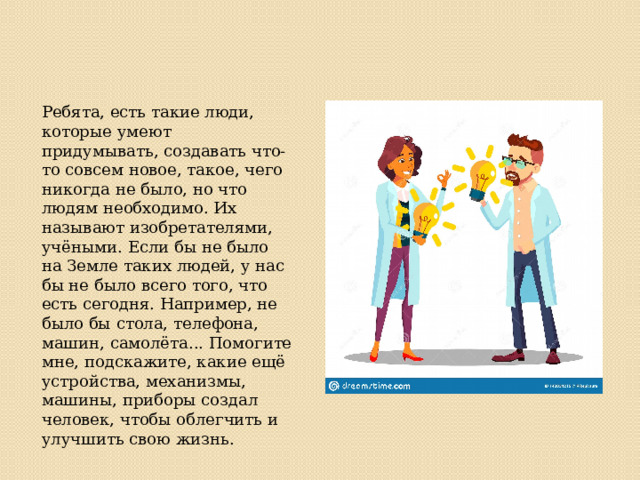 Ребята, есть такие люди, которые умеют придумывать, создавать что-то совсем новое, такое, чего никогда не было, но что людям необходимо. Их называют изобретателями, учёными. Если бы не было на Земле таких людей, у нас бы не было всего того, что есть сегодня. Например, не было бы стола, телефона, машин, самолёта... Помогите мне, подскажите, какие ещё устройства, механизмы, машины, приборы создал человек, чтобы облегчить и улучшить свою жизнь. 