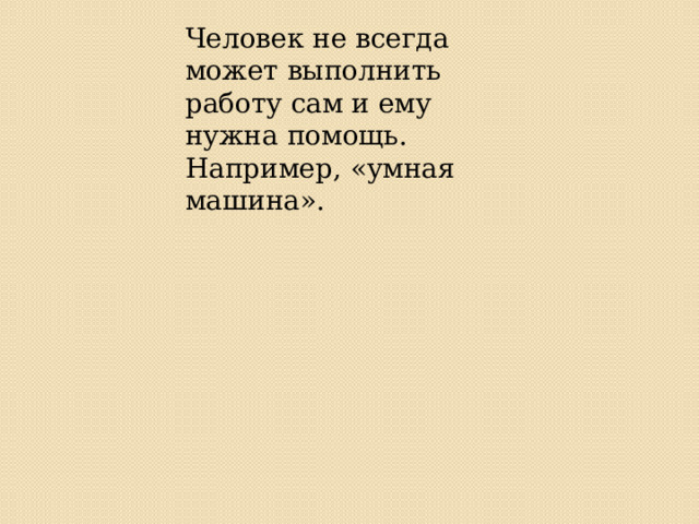Человек не всегда может выполнить работу сам и ему нужна помощь. Например, «умная машина». 