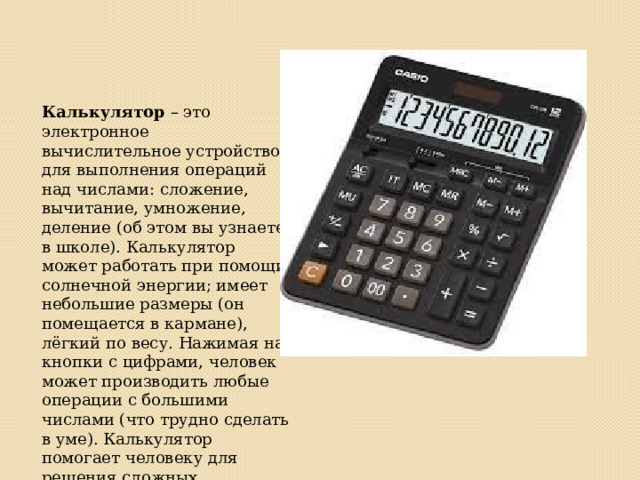 Калькулятор – это электронное вычислительное устройство для выполнения операций над числами: сложение, вычитание, умножение, деление (об этом вы узнаете в школе). Калькулятор может работать при помощи солнечной энергии; имеет небольшие размеры (он помещается в кармане), лёгкий по весу. Нажимая на кнопки с цифрами, человек может производить любые операции с большими числами (что трудно сделать в уме). Калькулятор помогает человеку для решения сложных вычислений. Он быстро действует, надёжен, результат выводится на экран 