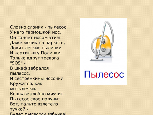 Словно слоник - пылесос.  У него гармошкой нос.  Он гоняет носом этим  Даже мячик на паркете,  Ловит легкие пылинки  И картинки у Полинки.  Только вдруг тревога 