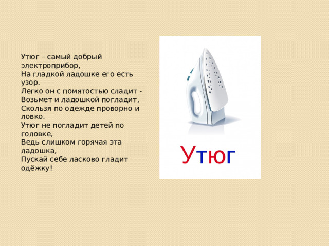Утюг – самый добрый электроприбор,  На гладкой ладошке его есть узор.  Легко он с помятостью сладит -  Возьмет и ладошкой погладит,  Скользя по одежде проворно и ловко.  Утюг не погладит детей по головке,  Ведь слишком горячая эта ладошка,  Пускай себе ласково гладит одёжку!   