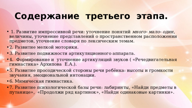 Содержание третьего этапа.  1. Развитие импрессивной речи: уточнение понятий много- мало- один , величины, уточнение представлений о пространственном расположении предметов, уточнение словаря по лексическим темам. 2. Развитие мелкой моторики. 3. Развитие подвижности артикуляционного аппарата. 4. Формирование и уточнение артикуляций звуков ( «Речедвигательная гимнастика» Архипова Е.А.). 5. Развитие просодической стороны речи ребёнка: высоты и громкости звучания, эмоциональной интонации. 6. Мимическая гимнастика. 7. Развитие психологической базы речи: лабиринты, «Найди предметы в путанице», «Продолжи ряд картинок», «Найди одинаковые картинки». 