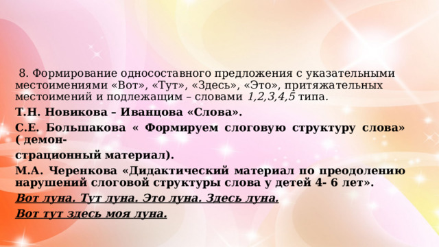  8. Формирование односоставного предложения с указательными местоимениями «Вот», «Тут», «Здесь», «Это», притяжательных местоимений и подлежащим – словами 1,2,3,4,5 типа . Т.Н. Новикова – Иванцова «Слова». С.Е. Большакова « Формируем слоговую структуру слова» ( демон- страционный материал). М.А. Черенкова «Дидактический материал по преодолению нарушений слоговой структуры слова у детей 4- 6 лет». Вот луна. Тут луна. Это луна. Здесь луна. Вот тут здесь моя луна. 