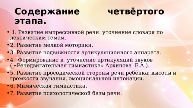 Содержание четвёртого этапа.  1. Развитие импрессивной речи: уточнение словаря по лексическим темам. 2. Развитие мелкой моторики. 3. Развитие подвижности артикуляционного аппарата. 4. Формирование и уточнение артикуляций звуков ( «Речедвигательная гимнастика» Архипова Е.А.). 5. Развитие просодической стороны речи ребёнка: высоты и громкости звучания, эмоциональной интонации. 6. Мимическая гимнастика. 7. Развитие психологической базы речи. 