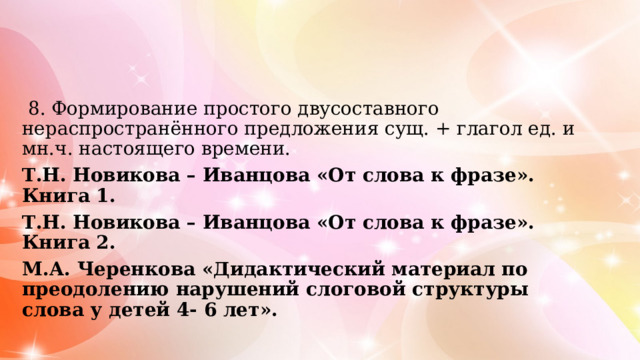  8. Формирование простого двусоставного нераспространённого предложения сущ. + глагол ед. и мн.ч. настоящего времени. Т.Н. Новикова – Иванцова «От слова к фразе». Книга 1. Т.Н. Новикова – Иванцова «От слова к фразе». Книга 2. М.А. Черенкова «Дидактический материал по преодолению нарушений слоговой структуры слова у детей 4- 6 лет». 