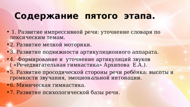 Содержание пятого этапа.  1. Развитие импрессивной речи: уточнение словаря по лексическим темам. 2. Развитие мелкой моторики. 3. Развитие подвижности артикуляционного аппарата. 4. Формирование и уточнение артикуляций звуков ( «Речедвигательная гимнастика» Архипова Е.А.). 5. Развитие просодической стороны речи ребёнка: высоты и громкости звучания, эмоциональной интонации. 6. Мимическая гимнастика. 7. Развитие психологической базы речи. 