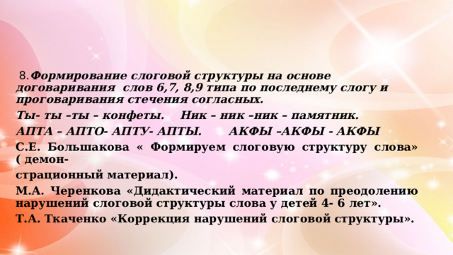  8. Формирование слоговой структуры на основе договаривания слов 6,7, 8,9 типа по последнему слогу и проговаривания стечения согласных. Ты- ты –ты – конфеты. Ник – ник –ник – памятник. АПТА – АПТО- АПТУ- АПТЫ. АКФЫ –АКФЫ - АКФЫ С.Е. Большакова « Формируем слоговую структуру слова» ( демон- страционный материал). М.А. Черенкова «Дидактический материал по преодолению нарушений слоговой структуры слова у детей 4- 6 лет». Т.А. Ткаченко «Коррекция нарушений слоговой структуры».  