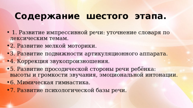 Содержание шестого этапа.  1. Развитие импрессивной речи: уточнение словаря по лексическим темам. 2. Развитие мелкой моторики. 3. Развитие подвижности артикуляционного аппарата. 4. Коррекция звукопроизношения. 5. Развитие просодической стороны речи ребёнка: высоты и громкости звучания, эмоциональной интонации. 6. Мимическая гимнастика. 7. Развитие психологической базы речи. 